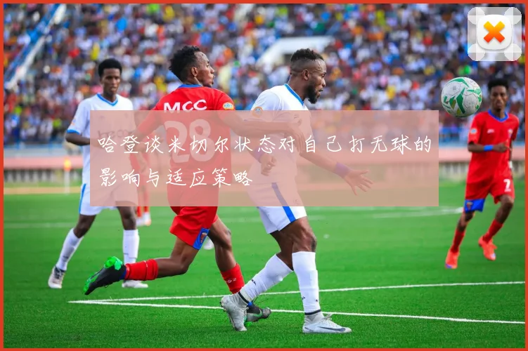 哈登谈米切尔状态对自己打无球的影响与适应策略