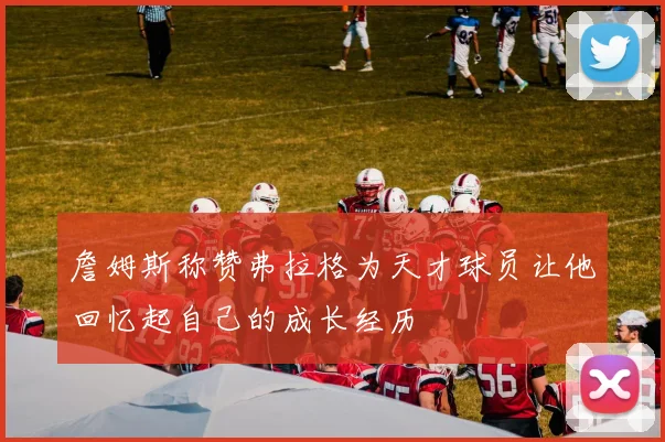 詹姆斯称赞弗拉格为天才球员让他回忆起自己的成长经历