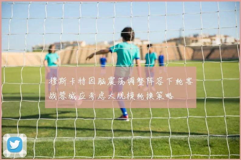 穆斯卡特因脑震荡调整阵容下轮客战蓉城应考虑大规模轮换策略