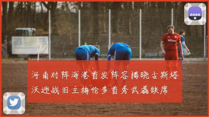 河南对阵海港首发阵容揭晓古斯塔沃迎战旧主梅伦多首秀武磊缺席
