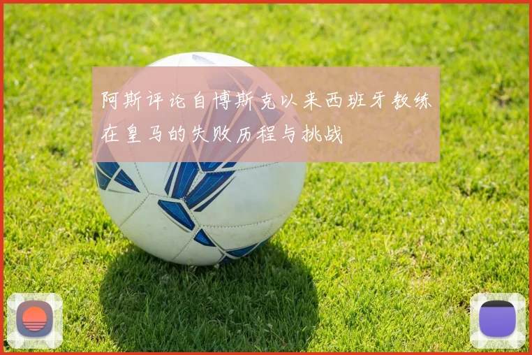 阿斯评论自博斯克以来西班牙教练在皇马的失败历程与挑战