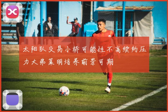 太阳队交易小桥可能性不高续约压力大弗莱明培养前景可期