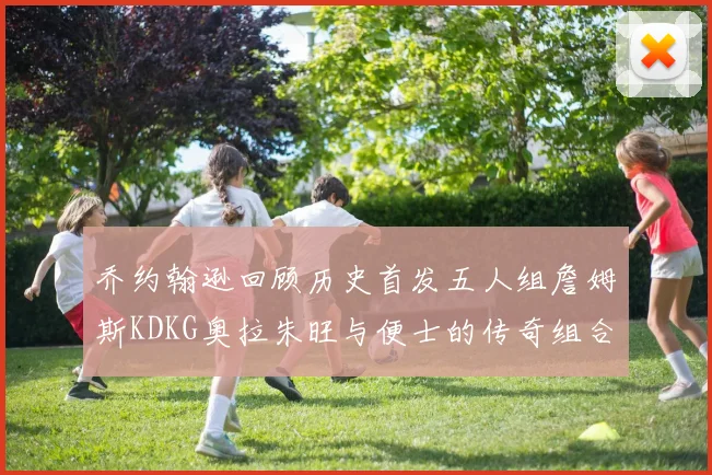 乔约翰逊回顾历史首发五人组詹姆斯KDKG奥拉朱旺与便士的传奇组合