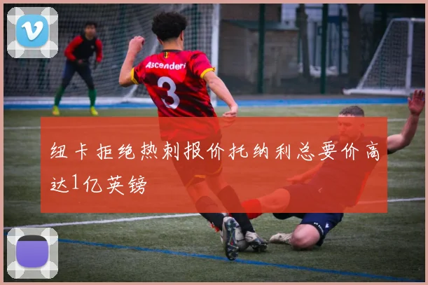 纽卡拒绝热刺报价托纳利总要价高达1亿英镑