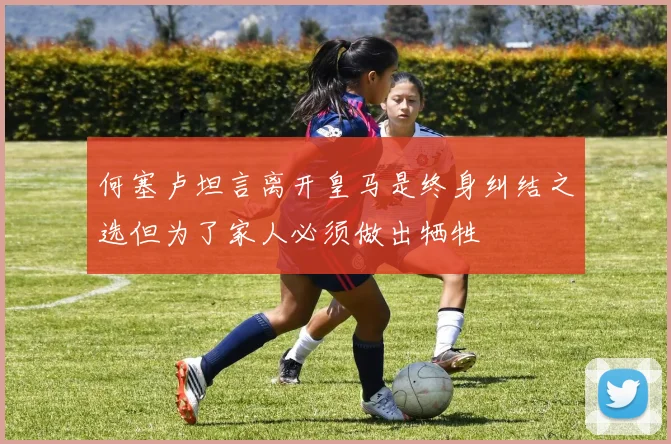 何塞卢坦言离开皇马是终身纠结之选但为了家人必须做出牺牲