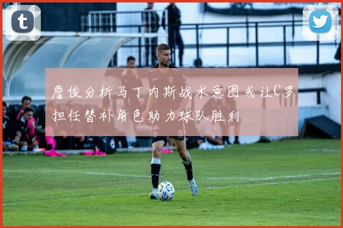 詹俊分析马丁内斯战术意图或让C罗担任替补角色助力球队胜利