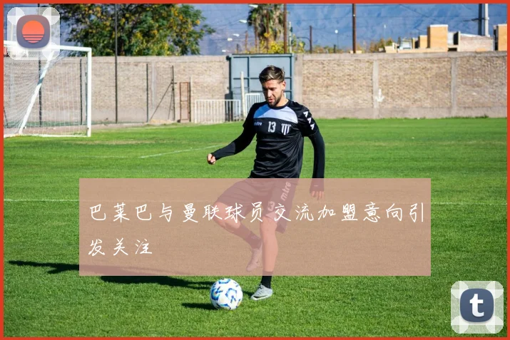 巴莱巴与曼联球员交流加盟意向引发关注