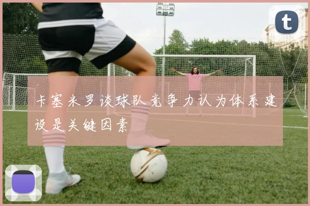 卡塞米罗谈球队竞争力认为体系建设是关键因素