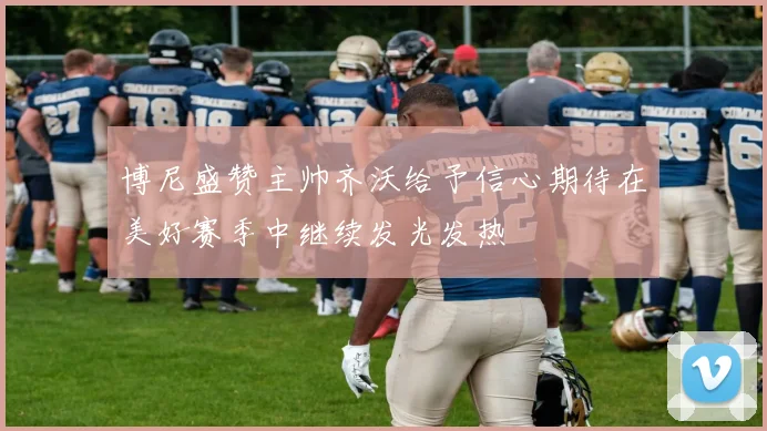 博尼盛赞主帅齐沃给予信心期待在美好赛季中继续发光发热