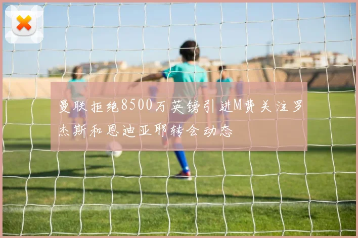 曼联拒绝8500万英镑引进M费关注罗杰斯和恩迪亚耶转会动态