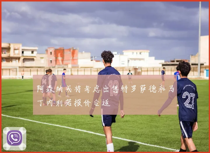阿森纳或将考虑出售特罗萨德和马丁内利若报价合适