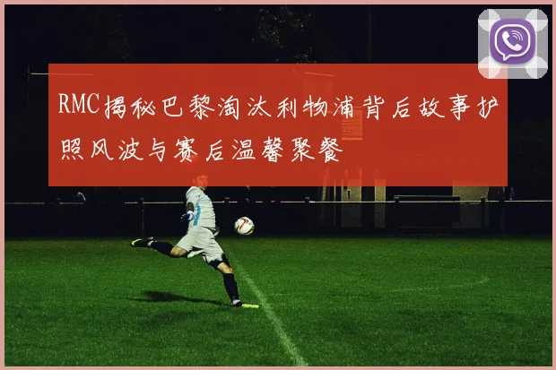 RMC揭秘巴黎淘汰利物浦背后故事护照风波与赛后温馨聚餐