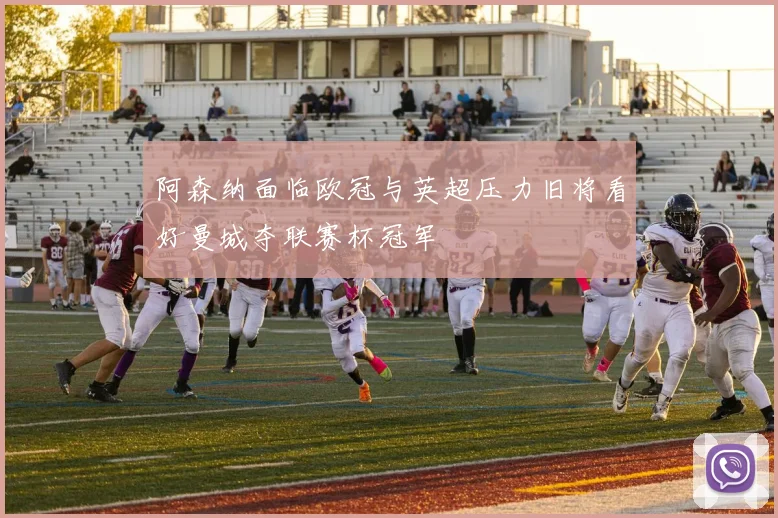 阿森纳面临欧冠与英超压力旧将看好曼城夺联赛杯冠军