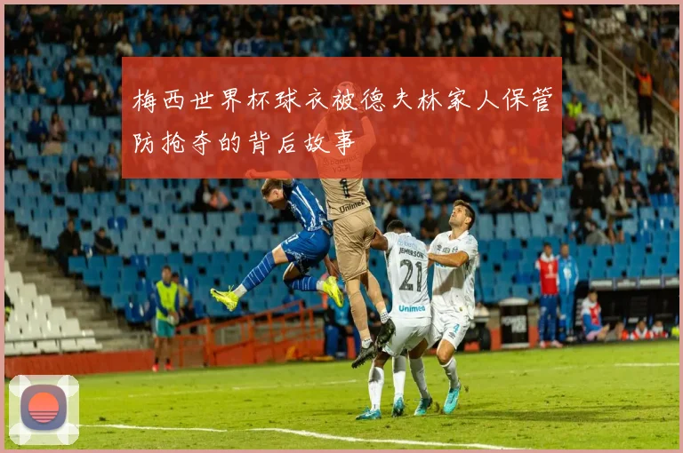 梅西世界杯球衣被德夫林家人保管防抢夺的背后故事