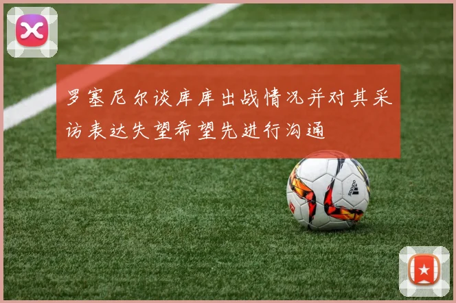 罗塞尼尔谈库库出战情况并对其采访表达失望希望先进行沟通