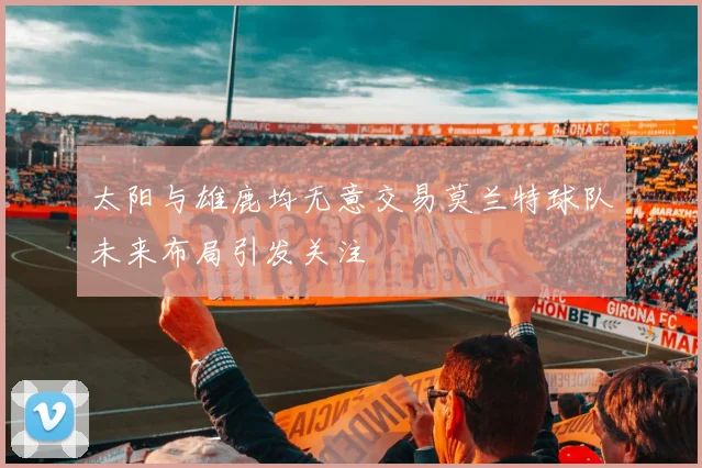 太阳与雄鹿均无意交易莫兰特球队未来布局引发关注