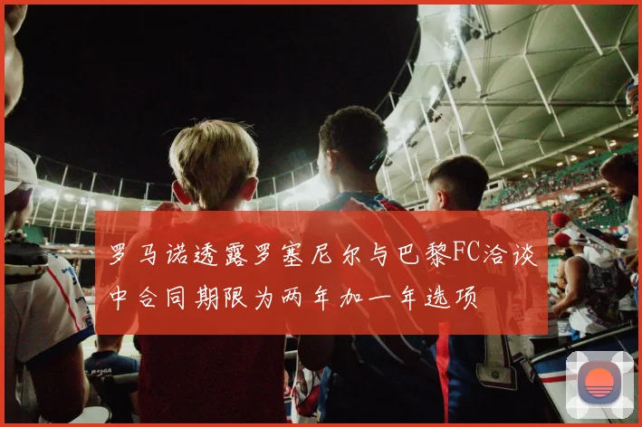 罗马诺透露罗塞尼尔与巴黎FC洽谈中合同期限为两年加一年选项