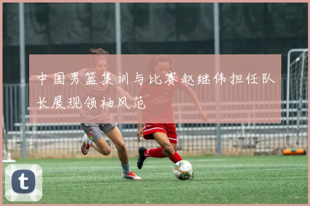 中国男篮集训与比赛赵继伟担任队长展现领袖风范