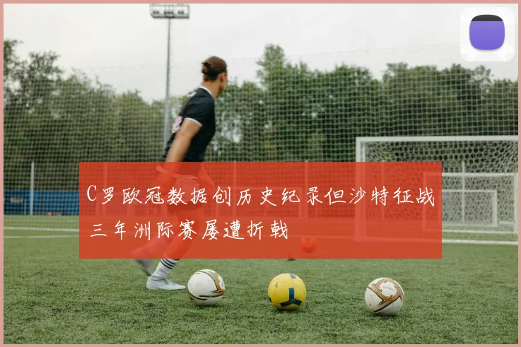 C罗欧冠数据创历史纪录但沙特征战三年洲际赛屡遭折戟