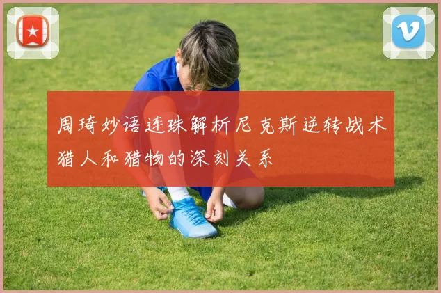 周琦妙语连珠解析尼克斯逆转战术猎人和猎物的深刻关系