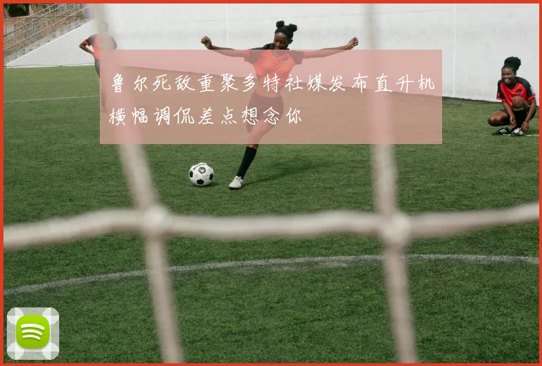 鲁尔死敌重聚多特社媒发布直升机横幅调侃差点想念你