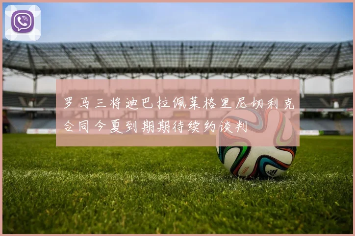 罗马三将迪巴拉佩莱格里尼切利克合同今夏到期期待续约谈判