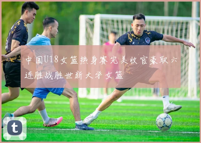 中国U18女篮热身赛完美收官豪取六连胜战胜世新大学女篮