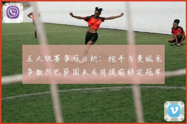 五大联赛争冠分析：枪手与曼城竞争激烈巴萨国米或将提前锁定冠军