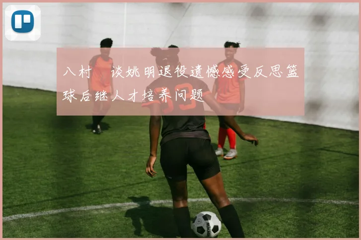 八村塁谈姚明退役遗憾感受反思篮球后继人才培养问题